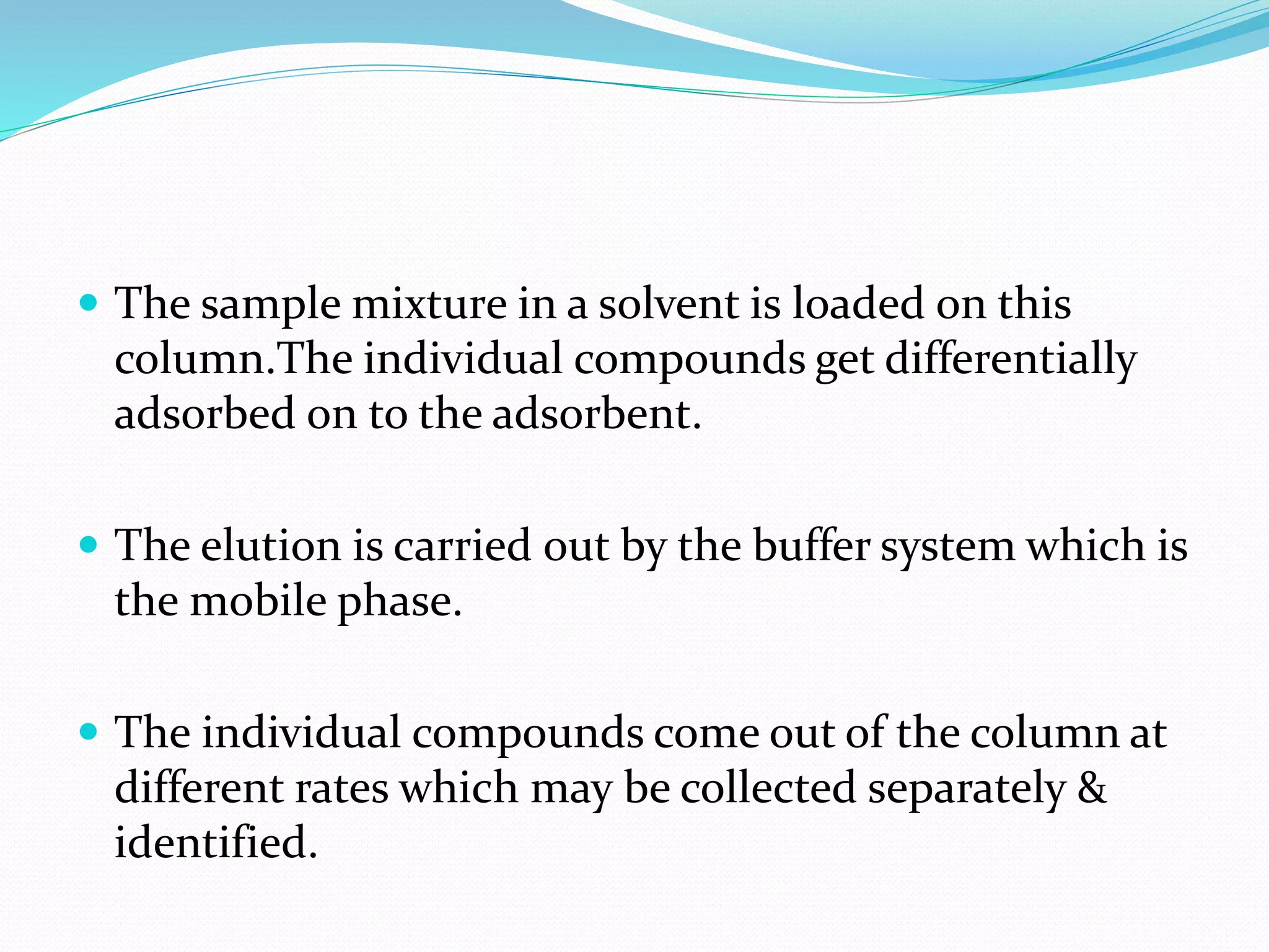  The sample mixture in a solvent is loaded on this
column.The individual compounds get differentially
adsorbed on to the adsorbent.
 The elution is carried out by the buffer system which is
the mobile phase.
 The individual compounds come out of the column at
different rates which may be collected separately &
identified.
 