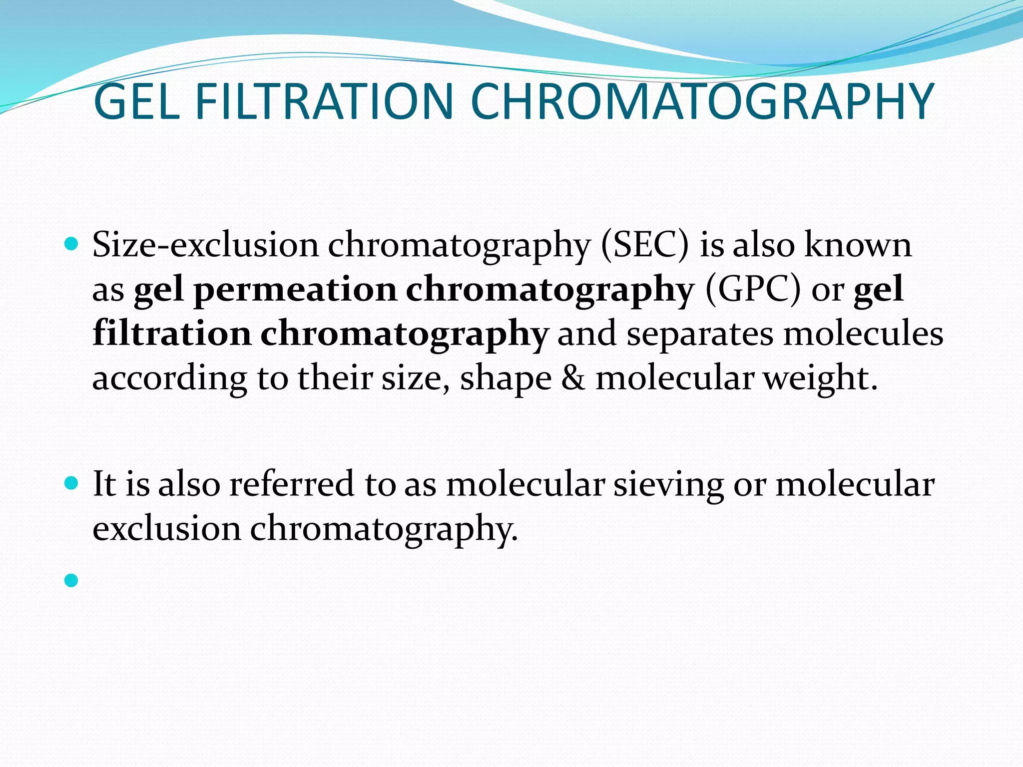 GEL FILTRATION CHROMATOGRAPHY
 Size-exclusion chromatography (SEC) is also known
as gel permeation chromatography (GPC) or gel
filtration chromatography and separates molecules
according to their size, shape & molecular weight.
 It is also referred to as molecular sieving or molecular
exclusion chromatography.

 