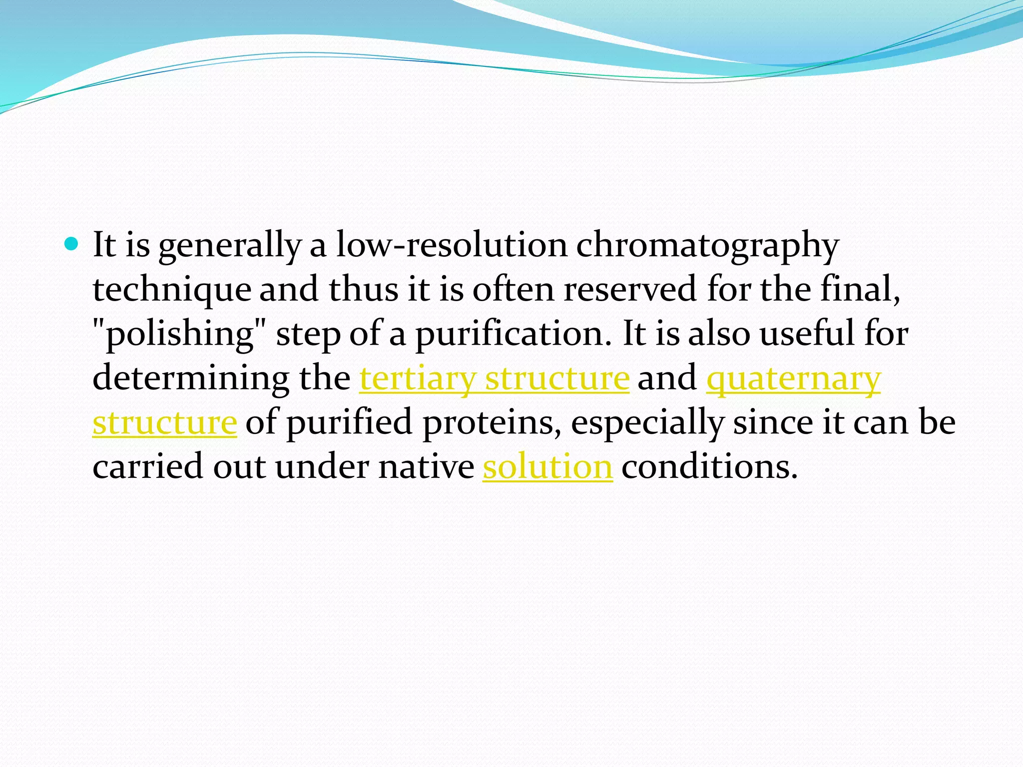  It is generally a low-resolution chromatography
technique and thus it is often reserved for the final,
"polishing" step of a purification. It is also useful for
determining the tertiary structure and quaternary
structure of purified proteins, especially since it can be
carried out under native solution conditions.
 