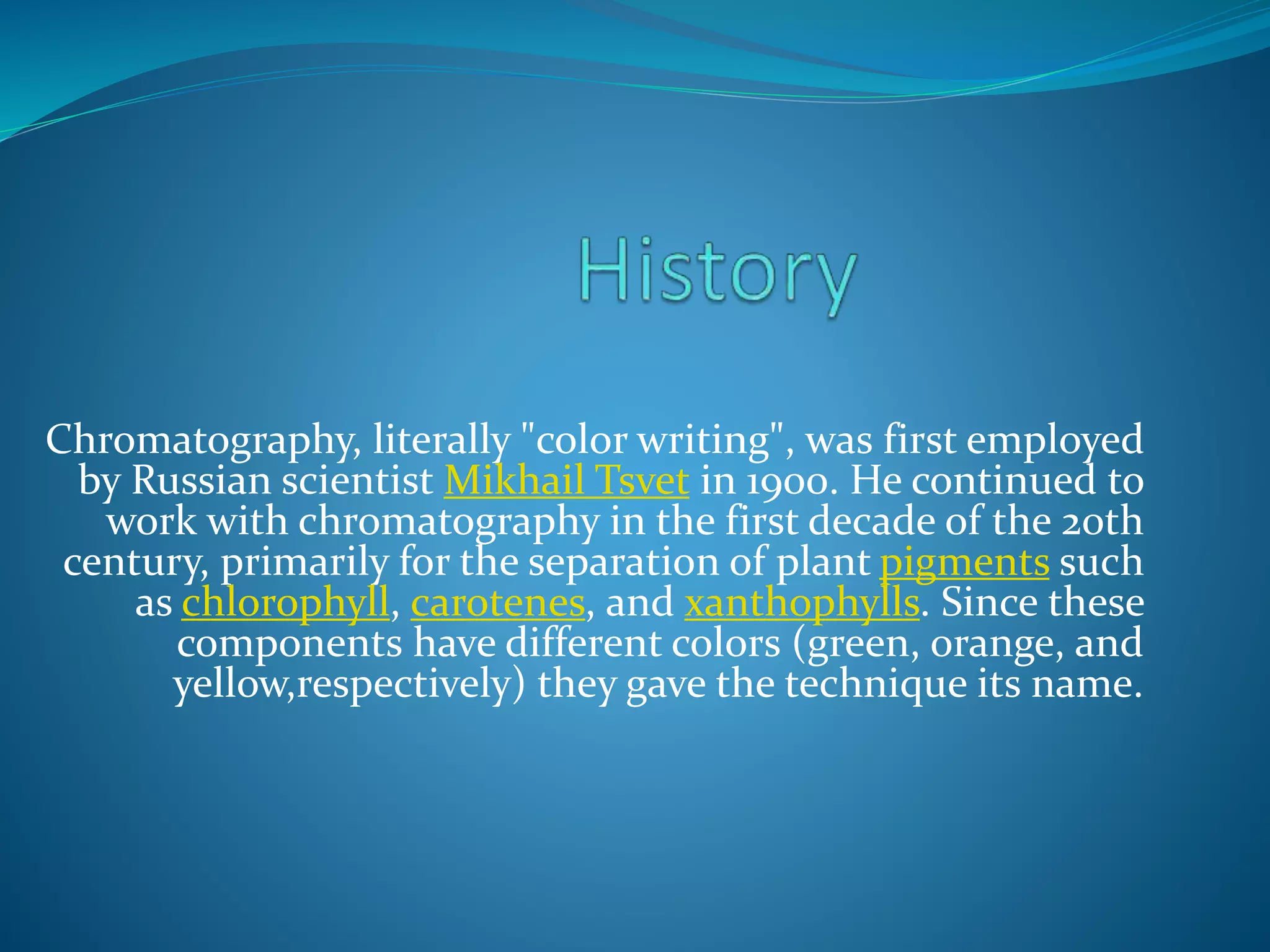 Chromatography, literally "color writing", was first employed
by Russian scientist Mikhail Tsvet in 1900. He continued to
work with chromatography in the first decade of the 20th
century, primarily for the separation of plant pigments such
as chlorophyll, carotenes, and xanthophylls. Since these
components have different colors (green, orange, and
yellow,respectively) they gave the technique its name.
 