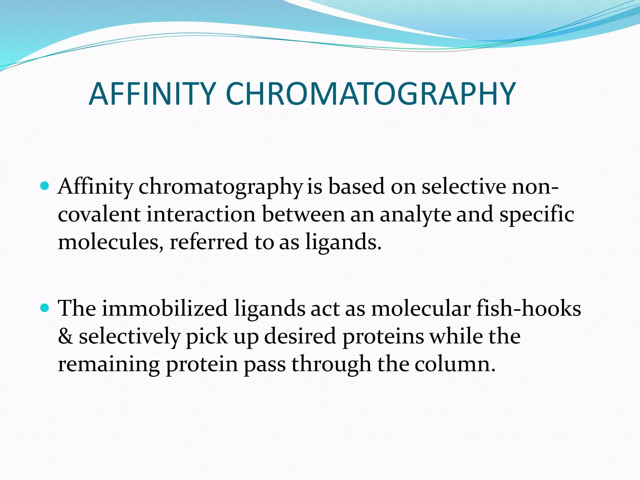 AFFINITY CHROMATOGRAPHY
 Affinity chromatographyis based on selective non-
covalent interaction between an analyte and specific
molecules, referred to as ligands.
 The immobilized ligands act as molecular fish-hooks
& selectively pick up desired proteins while the
remaining protein pass through the column.
 