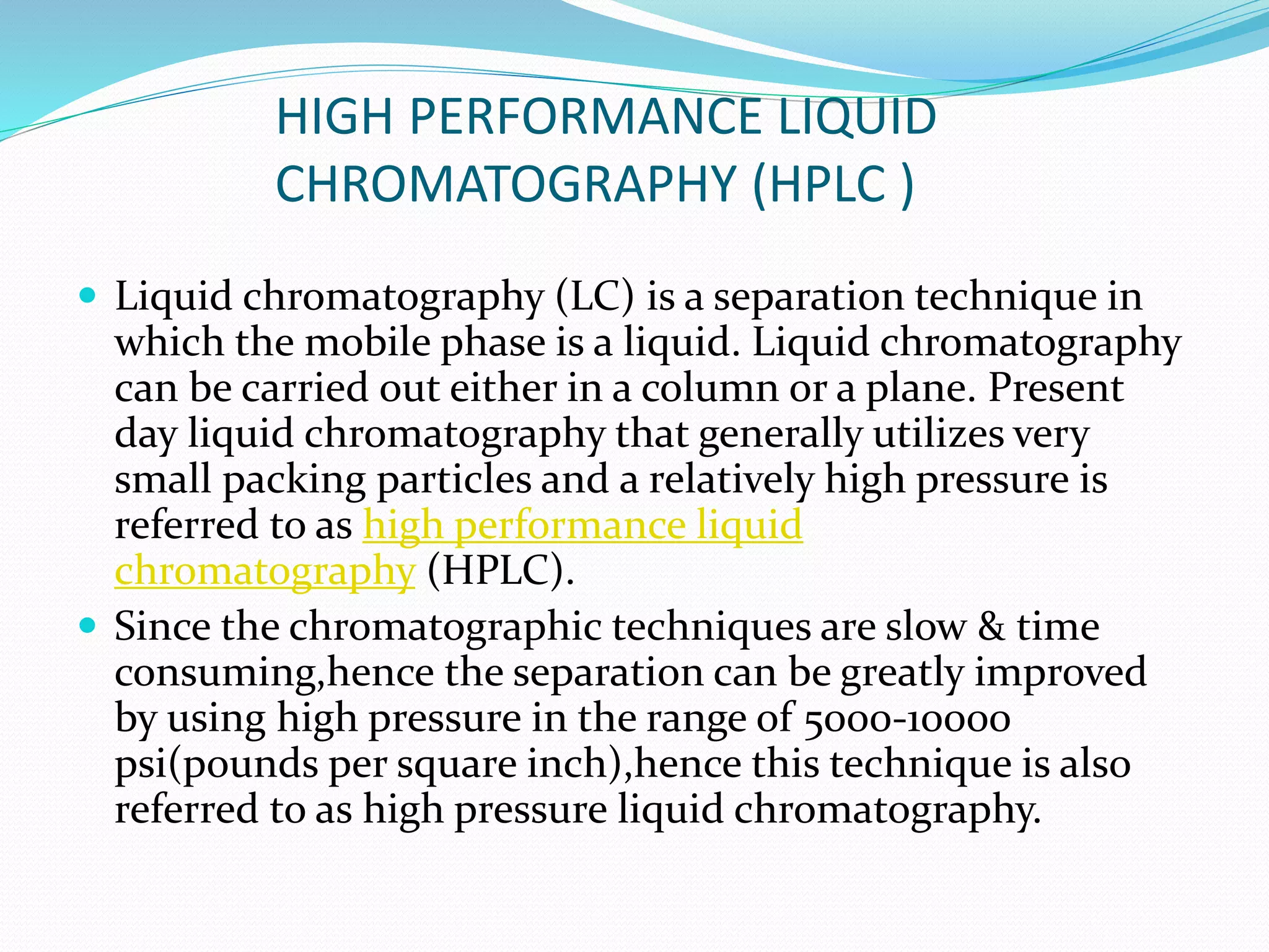 HIGH PERFORMANCE LIQUID
CHROMATOGRAPHY (HPLC )
 Liquid chromatography (LC) is a separation technique in
which the mobile phase is a liquid. Liquid chromatography
can be carried out either in a column or a plane. Present
day liquid chromatography that generally utilizes very
small packing particles and a relatively high pressure is
referred to as high performance liquid
chromatography (HPLC).
 Since the chromatographic techniques are slow & time
consuming,hence the separation can be greatly improved
by using high pressure in the range of 5000-10000
psi(pounds per square inch),hence this technique is also
referred to as high pressure liquid chromatography.
 