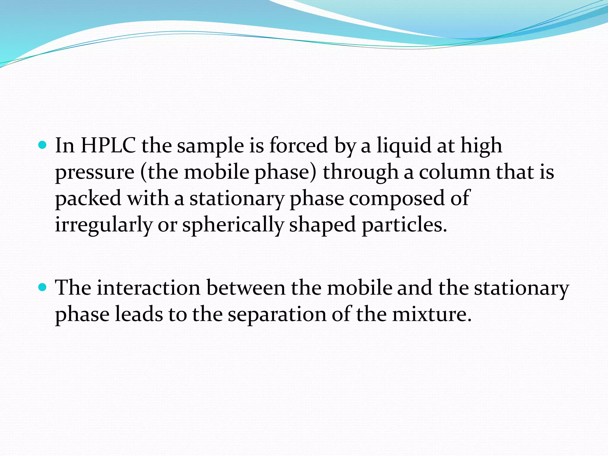  In HPLC the sample is forced by a liquid at high
pressure (the mobile phase) through a column that is
packed with a stationary phase composed of
irregularly or spherically shaped particles.
 The interaction between the mobile and the stationary
phase leads to the separation of the mixture.
 