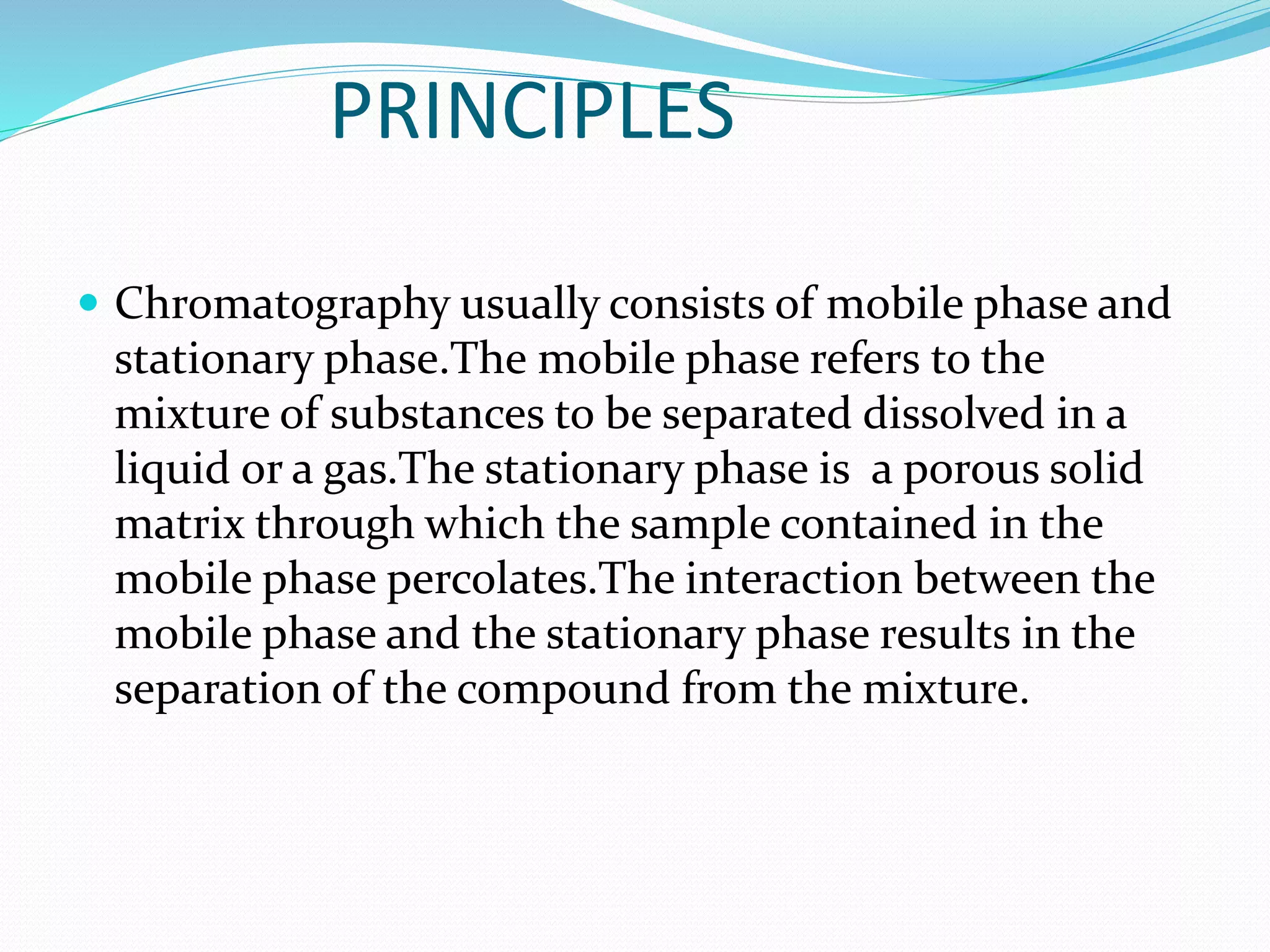 PRINCIPLES
 Chromatography usually consists of mobile phase and
stationary phase.The mobile phase refers to the
mixture of substances to be separated dissolved in a
liquid or a gas.The stationary phase is a porous solid
matrix through which the sample contained in the
mobile phase percolates.The interaction between the
mobile phase and the stationary phase results in the
separation of the compound from the mixture.
 