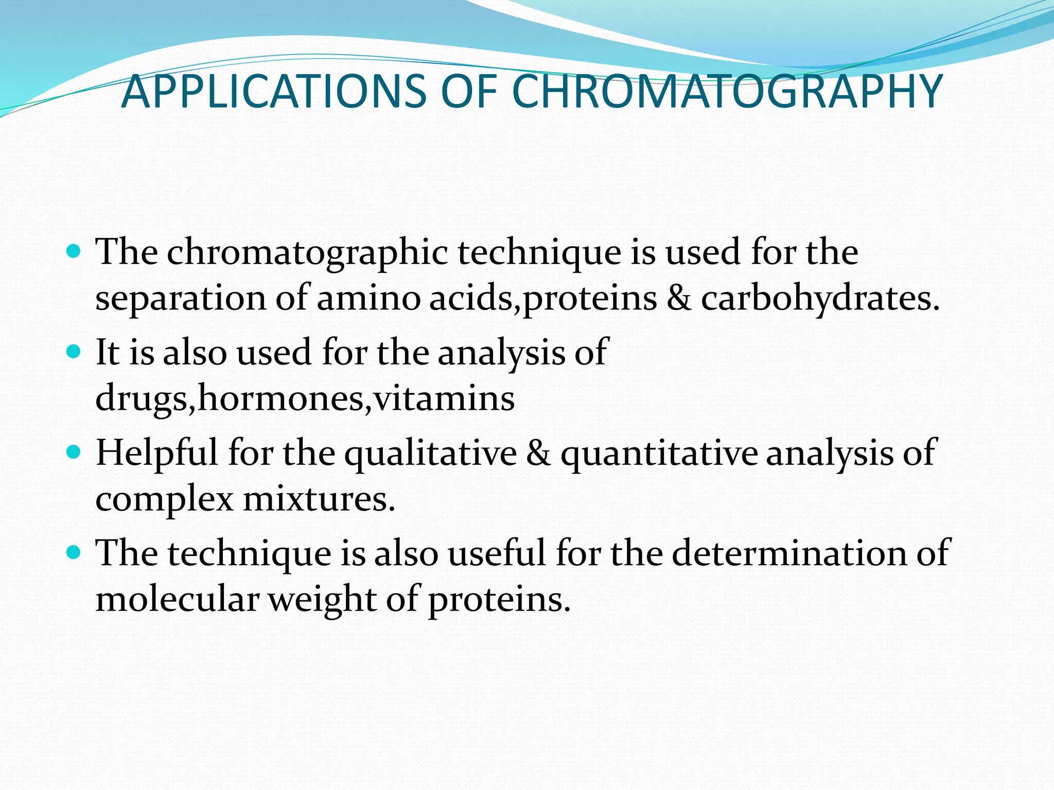 APPLICATIONS OF CHROMATOGRAPHY
 The chromatographic technique is used for the
separation of amino acids,proteins & carbohydrates.
 It is also used for the analysis of
drugs,hormones,vitamins
 Helpful for the qualitative & quantitative analysis of
complex mixtures.
 The technique is also useful for the determination of
molecular weight of proteins.
 