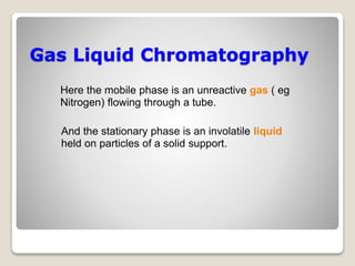 Gas Liquid Chromatography
Here the mobile phase is an unreactive gas ( eg
Nitrogen) flowing through a tube.
And the stationary phase is an involatile liquid
held on particles of a solid support.