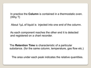 In practice the Column is contained in a thermostatic oven.
(Why ?)
About 1μL of liquid is injected into one end of the column.
As each component reaches the other end it is detected
and registered on a chart recorder.
The Retention Time is characteristic of a particular
substance. (for the same column, temperature, gas flow etc.)
The area under each peak indicates the relative quantities.