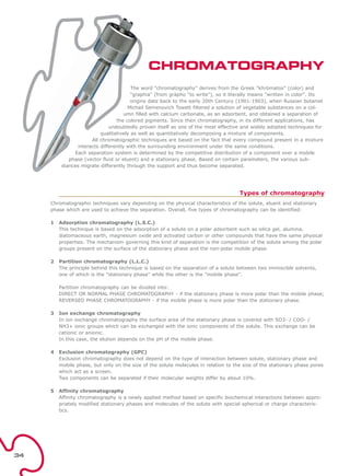 The word "chromatography" derives from the Greek "khròmatos" (color) and
"graphia" (from gràpho "to write"), so it literally means "written in color". Its
origins date back to the early 20th Century (1901-1903), when Russian botanist
Michail Semenovich Tswett filtered a solution of vegetable substances on a col-
umn filled with calcium carbonate, as an adsorbent, and obtained a separation of
the colored pigments. Since then chromatography, in its different applications, has
undoubtedly proven itself as one of the most effective and widely adopted techniques for
qualitatively as well as quantitatively decomposing a mixture of components.
All chromatographic techniques are based on the fact that every compound present in a mixture
interacts differently with the surrounding environment under the same conditions.
Each separation system is determined by the competitive distribution of a component over a mobile
phase (vector fluid or eluent) and a stationary phase. Based on certain parameters, the various sub-
stances migrate differently through the support and thus become separated.
Types of chromatography
Chromatographic techniques vary depending on the physical characteristics of the solute, eluent and stationary
phase which are used to achieve the separation. Overall, five types of chromatography can be identified:
1 Adsorption chromatography (L.S.C.)
This technique is based on the adsorption of a solute on a polar adsorbent such as silica gel, alumina,
diatomaceous earth, magnesium oxide and activated carbon or other compounds that have the same physical
properties. The mechanism governing this kind of separation is the competition of the solute among the polar
groups present on the surface of the stationary phase and the non-polar mobile phase.
2 Partition chromatography (L.L.C.)
The principle behind this technique is based on the separation of a solute between two immiscible solvents,
one of which is the "stationary phase" while the other is the "mobile phase".
Partition chromatography can be divided into:
DIRECT OR NORMAL PHASE CHROMATOGRAPHY - if the stationary phase is more polar than the mobile phase;
REVERSED PHASE CHROMATOGRAPHY - if the mobile phase is more polar than the stationary phase.
3 Ion exchange chromatography
In ion exchange chromatography the surface area of the stationary phase is covered with SO3- / COO- /
NH3+ ionic groups which can be exchanged with the ionic components of the solute. This exchange can be
cationic or anionic.
In this case, the elution depends on the pH of the mobile phase.
4 Exclusion chromatography (GPC)
Exclusion chromatography does not depend on the type of interaction between solute, stationary phase and
mobile phase, but only on the size of the solute molecules in relation to the size of the stationary phase pores
which act as a screen.
Two components can be separated if their molecular weights differ by about 10%.
5 Affinity chromatography
Affinity chromatography is a newly applied method based on specific biochemical interactions between appro-
priately modified stationary phases and molecules of the solute with special spherical or charge characteris-
tics.
CHROMATOGRAPHY
34
 