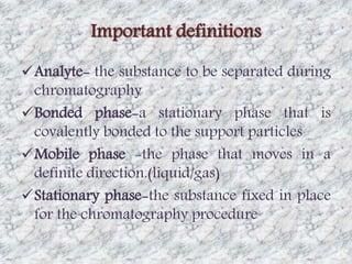 Important definitions 
Analyte- the substance to be separated during 
chromatography 
Bonded phase-a stationary phase that is 
covalently bonded to the support particles 
Mobile phase -the phase that moves in a 
definite direction.(liquid/gas) 
Stationary phase-the substance fixed in place 
for the chromatography procedure 
 