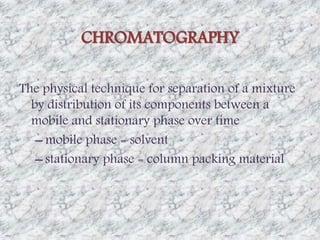 CHROMATOGRAPHY 
The physical technique for separation of a mixture 
by distribution of its components between a 
mobile and stationary phase over time 
– mobile phase = solvent 
– stationary phase = column packing material 
 