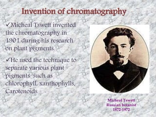 Invention of chromatography 
Micheal Tswett invented 
the chromatography in 
1901 during his research 
on plant pigments. 
He used the technique to 
separate various plant 
pigments such as 
chlorophyll, xanthophylls, 
Carotenoids. 
Micheal Tswett 
Russian botanist 
1872-1972 
 