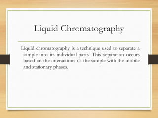 Liquid Chromatography
Liquid chromatography is a technique used to separate a
sample into its individual parts. This separation occurs
based on the interactions of the sample with the mobile
and stationary phases.
 