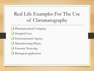 Real Life Examples For The Use
of Chromatography
 Pharmaceutical Company
 Hospital Uses
 Environmental Agency
 Manufacturing Plants
 Forensic Toxicolgy
 Biological application
 