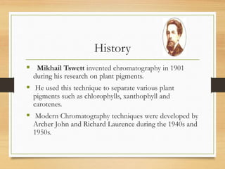 History
 Mikhail Tswett invented chromatography in 1901
during his research on plant pigments.
 He used this technique to separate various plant
pigments such as chlorophylls, xanthophyll and
carotenes.
 Modern Chromatography techniques were developed by
Archer John and Richard Laurence during the 1940s and
1950s.
 