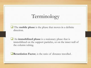 Terminology
 The mobile phase is the phase that moves in a definite
direction.
 An immobilized phase is a stationary phase that is
immobilized on the support particles, or on the inner wall of
the column tubing.
Retardation Factor, is the ratio of distance travelled .
 