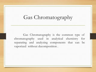 Gas Chromatography
Gas Chromatography is the common type of
chromatography used in analytical chemistry for
separating and analyzing components that can be
vaporized without decomposition .
 