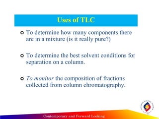 Uses of TLC
 To determine how many components there
are in a mixture (is it really pure?)
 To determine the best solvent conditions for
separation on a column.
 To monitor the composition of fractions
collected from column chromatography.
11
 