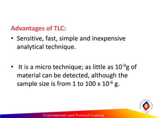 Advantages of TLC:
• Sensitive, fast, simple and inexpensive
analytical technique.
• It is a micro technique; as little as 10-9g of
material can be detected, although the
sample size is from 1 to 100 x 10-6 g.
12
 