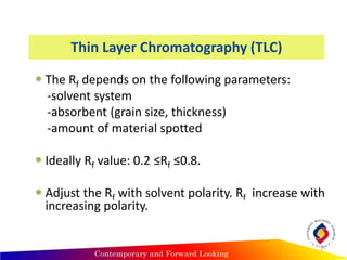 Thin Layer Chromatography (TLC)
 The Rf depends on the following parameters:
-solvent system
-absorbent (grain size, thickness)
-amount of material spotted
 Ideally Rf value: 0.2 ≤Rf ≤0.8.
 Adjust the Rf with solvent polarity. Rf increase with
increasing polarity.
17
 