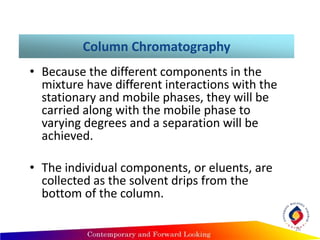 Column Chromatography
• Because the different components in the
mixture have different interactions with the
stationary and mobile phases, they will be
carried along with the mobile phase to
varying degrees and a separation will be
achieved.
• The individual components, or eluents, are
collected as the solvent drips from the
bottom of the column.
26
 