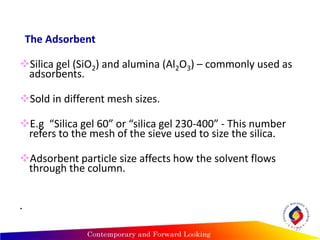 The Adsorbent
Silica gel (SiO2) and alumina (Al2O3) – commonly used as
adsorbents.
Sold in different mesh sizes.
E.g “Silica gel 60” or “silica gel 230-400” - This number
refers to the mesh of the sieve used to size the silica.
Adsorbent particle size affects how the solvent flows
through the column.
.
27
 
