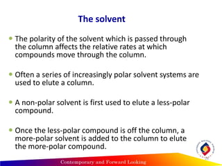 The solvent
 The polarity of the solvent which is passed through
the column affects the relative rates at which
compounds move through the column.
 Often a series of increasingly polar solvent systems are
used to elute a column.
 A non-polar solvent is first used to elute a less-polar
compound.
 Once the less-polar compound is off the column, a
more-polar solvent is added to the column to elute
the more-polar compound.
28
 
