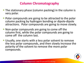 Column Chromatography
 The stationary phase (column packing) in the column is
very polar.
 Polar compounds are going to be attracted to the polar
column packing by hydrogen bonding or dipole-dipole
attractions. Polar compounds are going to move slowly.
 Non-polar compounds are going to come off the
column first, while the polar compounds are going to
come off the column last.
 Usually, one starts with a less polar solvent to remove
the less polar compounds, and then slowly increase the
polarity of the solvent to remove the more polar
compounds.
29
 