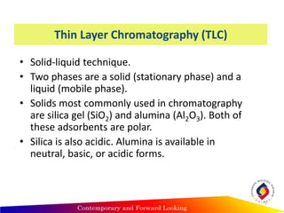 Thin Layer Chromatography (TLC)
• Solid-liquid technique.
• Two phases are a solid (stationary phase) and a
liquid (mobile phase).
• Solids most commonly used in chromatography
are silica gel (SiO2) and alumina (Al2O3). Both of
these adsorbents are polar.
• Silica is also acidic. Alumina is available in
neutral, basic, or acidic forms.
7
 