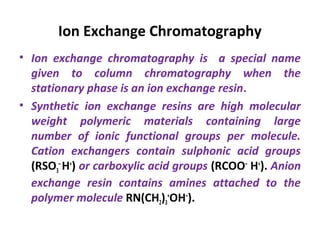 Ion Exchange Chromatography
• Ion exchange chromatography is a special name
given to column chromatography when the
stationary phase is an ion exchange resin.
• Synthetic ion exchange resins are high molecular
weight polymeric materials containing large
number of ionic functional groups per molecule.
Cation exchangers contain sulphonic acid groups
(RSO3
–
H+
) or carboxylic acid groups (RCOO–
H+
). Anion
exchange resin contains amines attached to the
polymer molecule RN(CH2)3
+
OH–
).
 