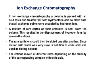 Ion Exchange Chromatography
• In ion exchange chromatography a column is packed with an
acid resin and treated first with hydrochloric acid to make sure
that all exchange points were occupied by hydrogen ions.
• A mixture of rare earths as their chlorides is sent down the
column. This resulted in the displacement of hydrogen ions by
rare earth cations.
• The rare earth ions could then be eluted one after another. Since
elution with water was very slow, a solution of citric acid was
used as eluting solvent.
• The cations moved at different rates depending on the stability
of the corresponding complex with citric acid.
 