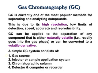 Gas Chromatography (GC)Gas Chromatography (GC)
GC is currently one of the most popular methods for
separating and analyzing compounds.
This is due to its high resolution, low limits of
detection, speed, accuracy and reproducibility.
GC can be applied to the separation of any
compound that is either naturally volatile (i.e., readily
goes into the gas phase) or can be converted to a
volatile derivative.
A simple GC system consists of:
. G 1. Gas source
2. Injector or sample application system
3. Chromatographic column
4. Detector & computer or recorder
 
