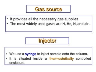 Gas sourceGas source
• It provides all the necessary gas supplies.
• The most widely used gases are H, He, N2 and air.
InjectorInjector
• We use a syringesyringe to inject sample onto the column.
• It is situated inside a thermostaticallythermostatically controlled
enclosure.
 