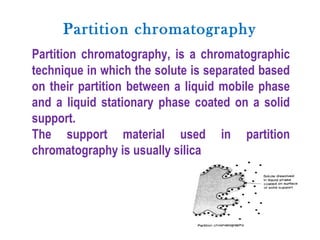 Partition chromatography
Partition chromatography, is a chromatographic
technique in which the solute is separated based
on their partition between a liquid mobile phase
and a liquid stationary phase coated on a solid
support.
The support material used in partition
chromatography is usually silica
 