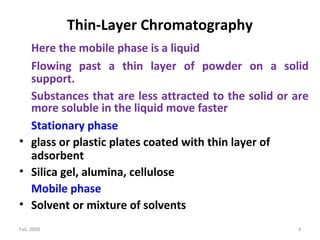 Fall, 2008 4
Thin-Layer Chromatography
Here the mobile phase is a liquid
Flowing past a thin layer of powder on a solid
support.
Substances that are less attracted to the solid or are
more soluble in the liquid move faster
Stationary phase
• glass or plastic plates coated with thin layer of
adsorbent
• Silica gel, alumina, cellulose
Mobile phase
• Solvent or mixture of solvents
 
