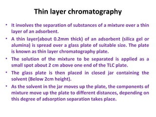 Thin layer chromatography
• It involves the separation of substances of a mixture over a thin
layer of an adsorbent.
• A thin layer(about 0.2mm thick) of an adsorbent (silica gel or
alumina) is spread over a glass plate of suitable size. The plate
is known as thin layer chromatography plate.
• The solution of the mixture to be separated is applied as a
small spot about 2 cm above one end of the TLC plate.
• The glass plate is then placed in closed jar containing the
solvent (Below 2cm height).
• As the solvent in the jar moves up the plate, the components of
mixture move up the plate to different distances, depending on
this degree of adsorption separation takes place.
 