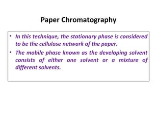 Paper Chromatography
• In this technique, the stationary phase is considered
to be the cellulose network of the paper.
• The mobile phase known as the developing solvent
consists of either one solvent or a mixture of
different solvents.
 