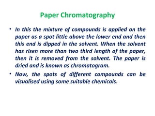Paper Chromatography
• In this the mixture of compounds is applied on the
paper as a spot little above the lower end and then
this end is dipped in the solvent. When the solvent
has risen more than two third length of the paper,
then it is removed from the solvent. The paper is
dried and is known as chromatogram.
• Now, the spots of different compounds can be
visualised using some suitable chemicals.
 