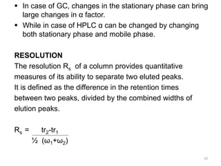  In case of GC, changes in the stationary phase can bring
large changes in α factor.
 While in case of HPLC α can be changed by changing
both stationary phase and mobile phase.
RESOLUTION
The resolution Rs of a column provides quantitative
measures of its ability to separate two eluted peaks.
It is defined as the difference in the retention times
between two peaks, divided by the combined widths of
elution peaks.
Rs = tr2-tr1
½ (ω1+ω2)
10
 