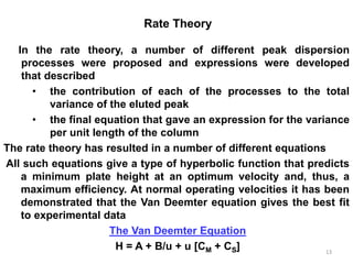 Rate Theory
In the rate theory, a number of different peak dispersion
processes were proposed and expressions were developed
that described
• the contribution of each of the processes to the total
variance of the eluted peak
• the final equation that gave an expression for the variance
per unit length of the column
The rate theory has resulted in a number of different equations
All such equations give a type of hyperbolic function that predicts
a minimum plate height at an optimum velocity and, thus, a
maximum efficiency. At normal operating velocities it has been
demonstrated that the Van Deemter equation gives the best fit
to experimental data
The Van Deemter Equation
H = A + B/u + u [CM + CS] 13
 