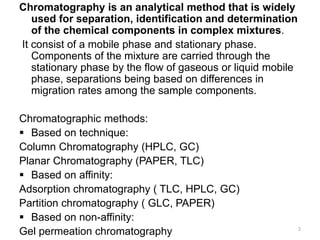 Chromatography is an analytical method that is widely
used for separation, identification and determination
of the chemical components in complex mixtures.
It consist of a mobile phase and stationary phase.
Components of the mixture are carried through the
stationary phase by the flow of gaseous or liquid mobile
phase, separations being based on differences in
migration rates among the sample components.
Chromatographic methods:
 Based on technique:
Column Chromatography (HPLC, GC)
Planar Chromatography (PAPER, TLC)
 Based on affinity:
Adsorption chromatography ( TLC, HPLC, GC)
Partition chromatography ( GLC, PAPER)
 Based on non-affinity:
Gel permeation chromatography 2
 
