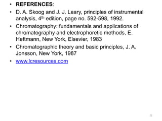 • REFERENCES:
• D. A. Skoog and J. J. Leary, principles of instrumental
analysis, 4th edition, page no. 592-598, 1992.
• Chromatography: fundamentals and applications of
chromatography and electrophoretic methods, E.
Heftmann, New York, Elsevier, 1983
• Chromatographic theory and basic principles, J. A.
Jonsson, New York, 1987
• www.lcresources.com
22
 
