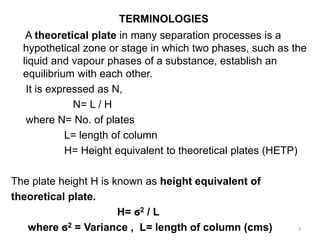 TERMINOLOGIES
A theoretical plate in many separation processes is a
hypothetical zone or stage in which two phases, such as the
liquid and vapour phases of a substance, establish an
equilibrium with each other.
It is expressed as N,
N= L / H
where N= No. of plates
L= length of column
H= Height equivalent to theoretical plates (HETP)
The plate height H is known as height equivalent of
theoretical plate.
H= ϭ2 / L
where ϭ2 = Variance , L= length of column (cms) 3
 