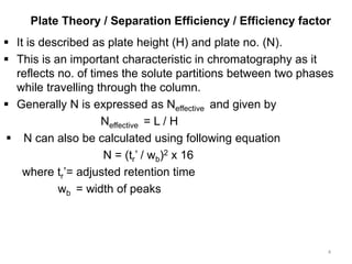 Plate Theory / Separation Efficiency / Efficiency factor
 It is described as plate height (H) and plate no. (N).
 This is an important characteristic in chromatography as it
reflects no. of times the solute partitions between two phases
while travelling through the column.
 Generally N is expressed as Neffective and given by
Neffective = L / H
 N can also be calculated using following equation
N = (tr’ / wb)2 x 16
where tr’= adjusted retention time
wb = width of peaks
4
 