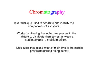 Chromatography
Is a technique used to separate and identify the
components of a mixture.
Works by allowing the molecules present in the
mixture to distribute themselves between a
stationary and a mobile medium.
Molecules that spend most of their time in the mobile
phase are carried along faster.
 