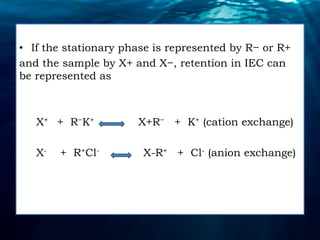 • If the stationary phase is represented by R− or R+
and the sample by X+ and X−, retention in IEC can
be represented as
X+ + R−K+ X+R− + K+ (cation exchange)
X- + R+Cl- X-R+ + Cl- (anion exchange)
 