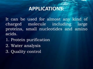 APPLICATIONS:
It can be used for almost any kind of
charged molecule including large
proteins, small nucleotides and amino
acids.
1. Protein purification
2. Water analysis
3. Quality control
 