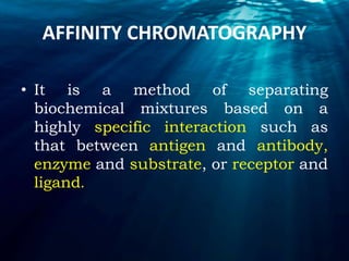 AFFINITY CHROMATOGRAPHY
• It is a method of separating
biochemical mixtures based on a
highly specific interaction such as
that between antigen and antibody,
enzyme and substrate, or receptor and
ligand.
 