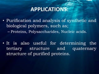 APPLICATIONS:
• Purification and analysis of synthetic and
biological polymers, such as;
– Proteins, Polysaccharides, Nucleic acids.
• It is also useful for determining the
tertiary structure and quaternary
structure of purified proteins.
 