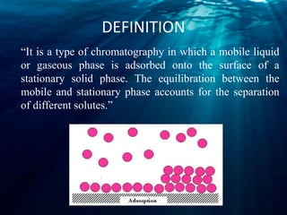 DEFINITION
“It is a type of chromatography in which a mobile liquid
or gaseous phase is adsorbed onto the surface of a
stationary solid phase. The equilibration between the
mobile and stationary phase accounts for the separation
of different solutes.”
 
