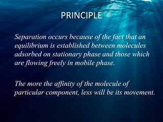 PRINCIPLE
Separation occurs because of the fact that an
equilibrium is established between molecules
adsorbed on stationary phase and those which
are flowing freely in mobile phase.
The more the affinity of the molecule of
particular component, less will be its movement.
 